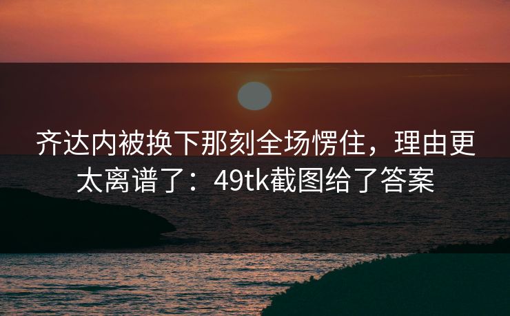 齐达内被换下那刻全场愣住,理由更太离谱了:49tk截图给了答案 齐达内被换下那刻全场愣住,理由更太离谱了:49tk截图给了答案