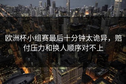 欧洲杯小组赛最后十分钟太诡异，赔付压力和换人顺序对不上