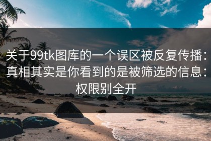 关于99tk图库的一个误区被反复传播：真相其实是你看到的是被筛选的信息：权限别全开
