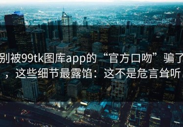 别被99tk图库app的“官方口吻”骗了，这些细节最露馅：这不是危言耸听