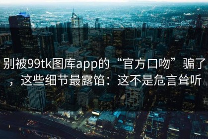 别被99tk图库app的“官方口吻”骗了，这些细节最露馅：这不是危言耸听