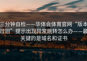三分钟自检——华体会体育官网“版本过旧”提示出现异常跳转怎么办——最关键的是域名和证书