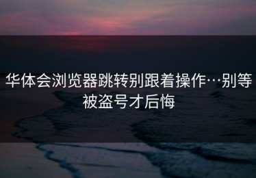 华体会浏览器跳转别跟着操作…别等被盗号才后悔