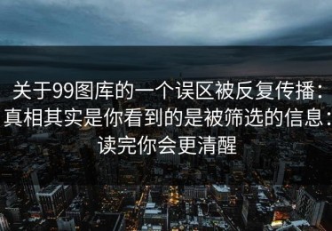 关于99图库的一个误区被反复传播：真相其实是你看到的是被筛选的信息：读完你会更清醒