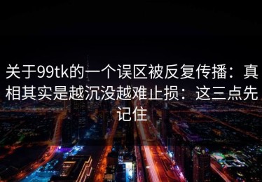 关于99tk的一个误区被反复传播：真相其实是越沉没越难止损：这三点先记住