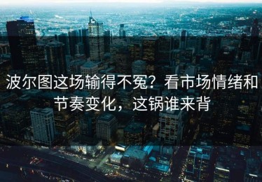 波尔图这场输得不冤？看市场情绪和节奏变化，这锅谁来背