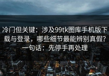 冷门但关键：涉及99tk图库手机版下载与登录，哪些细节最能辨别真假？一句话：先停手再处理