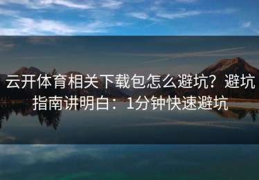 云开体育相关下载包怎么避坑？避坑指南讲明白：1分钟快速避坑