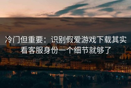 冷门但重要：识别假爱游戏下载其实看客服身份一个细节就够了