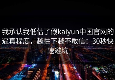 我承认我低估了假kaiyun中国官网的逼真程度，越往下越不敢信：30秒快速避坑