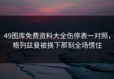 49图库免费资料大全伤停表一对照，格列兹曼被换下那刻全场愣住