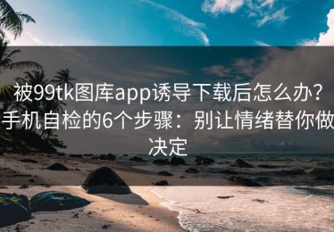 被99tk图库app诱导下载后怎么办？手机自检的6个步骤：别让情绪替你做决定