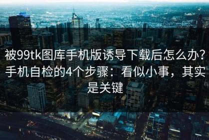被99tk图库手机版诱导下载后怎么办？手机自检的4个步骤：看似小事，其实是关键