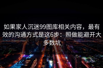 如果家人沉迷99图库相关内容，最有效的沟通方式是这6步：照做能避开大多数坑