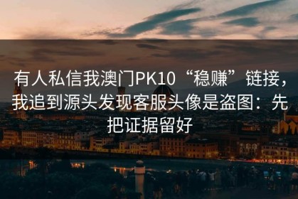 有人私信我澳门PK10“稳赚”链接，我追到源头发现客服头像是盗图：先把证据留好