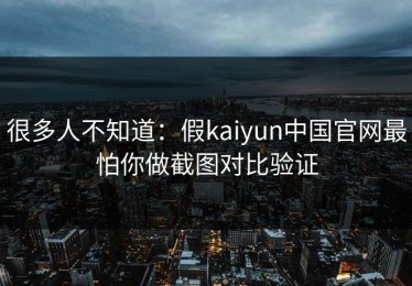 很多人不知道：假kaiyun中国官网最怕你做截图对比验证