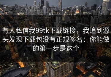 有人私信我99tk下载链接，我追到源头发现下载包没有正规签名：你能做的第一步是这个