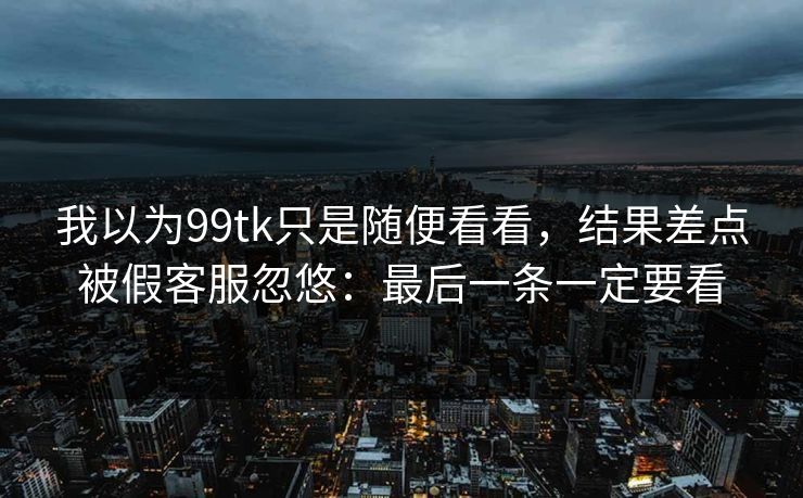我以为99tk只是随便看看，结果差点被假客服忽悠：最后一条一定要看