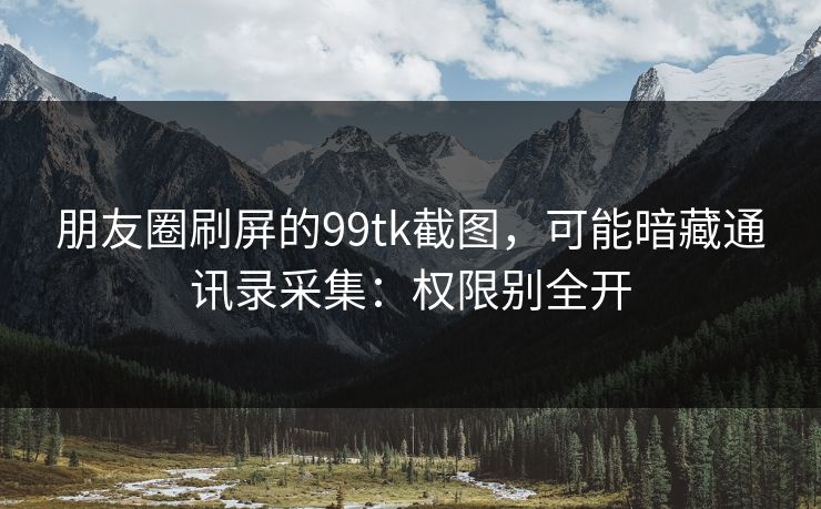 朋友圈刷屏的99tk截图，可能暗藏通讯录采集：权限别全开