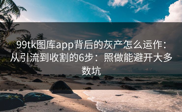 99tk图库app背后的灰产怎么运作：从引流到收割的6步：照做能避开大多数坑