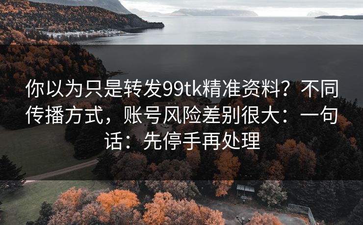 你以为只是转发99tk精准资料？不同传播方式，账号风险差别很大：一句话：先停手再处理