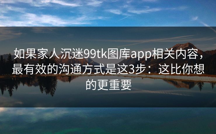 如果家人沉迷99tk图库app相关内容，最有效的沟通方式是这3步：这比你想的更重要