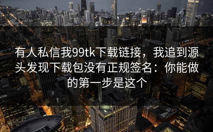 有人私信我99tk下载链接，我追到源头发现下载包没有正规签名：你能做的第一步是这个