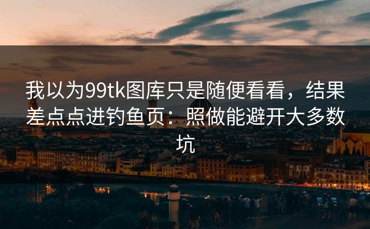 我以为99tk图库只是随便看看，结果差点点进钓鱼页：照做能避开大多数坑