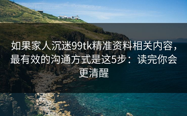 如果家人沉迷99tk精准资料相关内容，最有效的沟通方式是这5步：读完你会更清醒