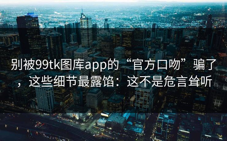 别被99tk图库app的“官方口吻”骗了，这些细节最露馅：这不是危言耸听