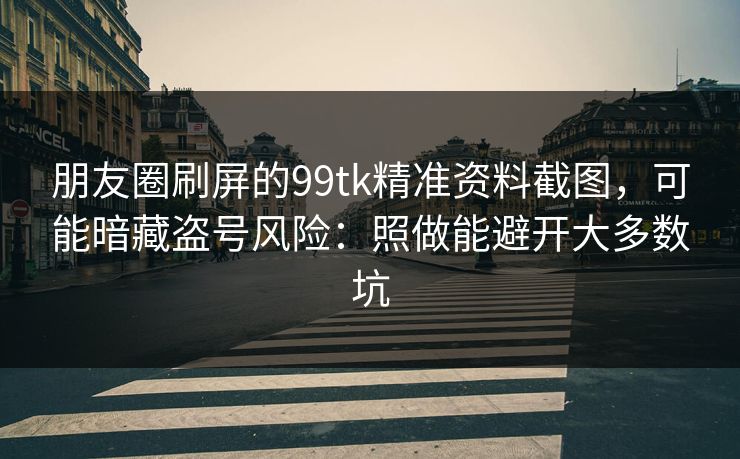 朋友圈刷屏的99tk精准资料截图，可能暗藏盗号风险：照做能避开大多数坑