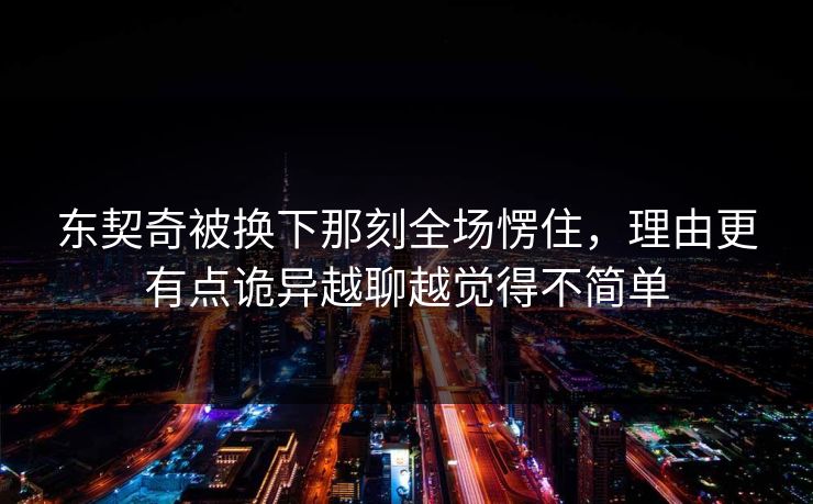 东契奇被换下那刻全场愣住，理由更有点诡异越聊越觉得不简单