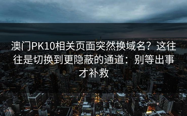 澳门PK10相关页面突然换域名？这往往是切换到更隐蔽的通道：别等出事才补救