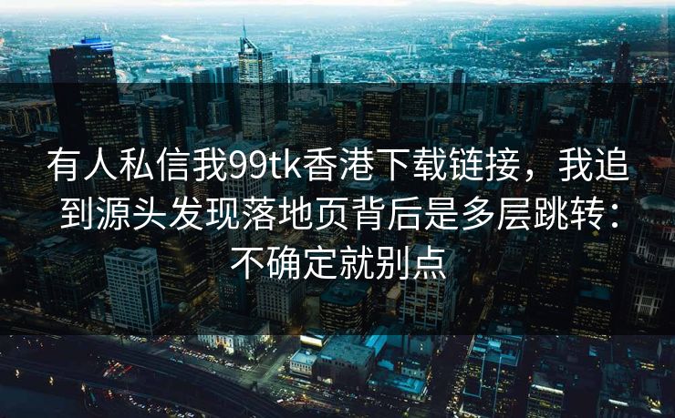 有人私信我99tk香港下载链接，我追到源头发现落地页背后是多层跳转：不确定就别点