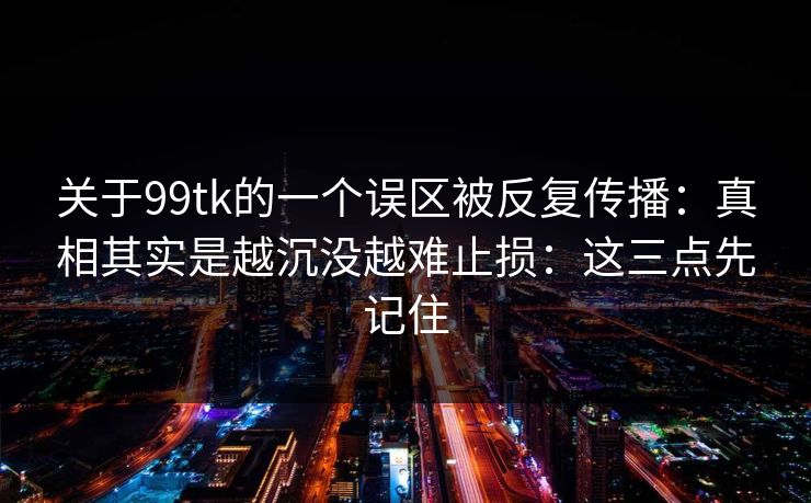 关于99tk的一个误区被反复传播：真相其实是越沉没越难止损：这三点先记住