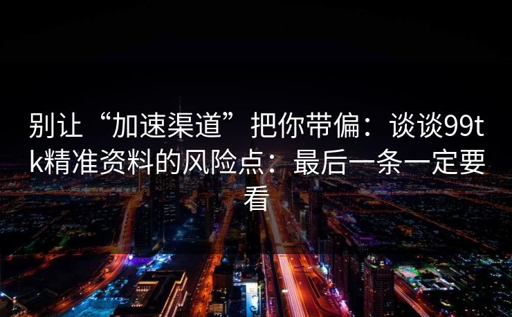 别让“加速渠道”把你带偏：谈谈99tk精准资料的风险点：最后一条一定要看