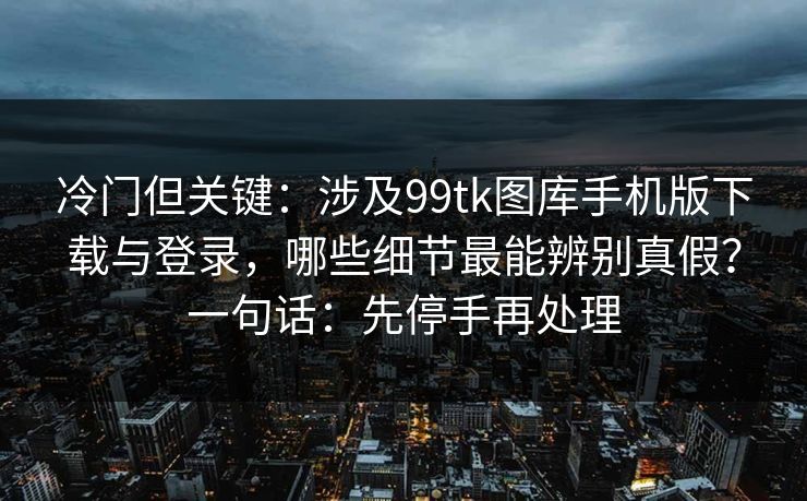 冷门但关键：涉及99tk图库手机版下载与登录，哪些细节最能辨别真假？一句话：先停手再处理