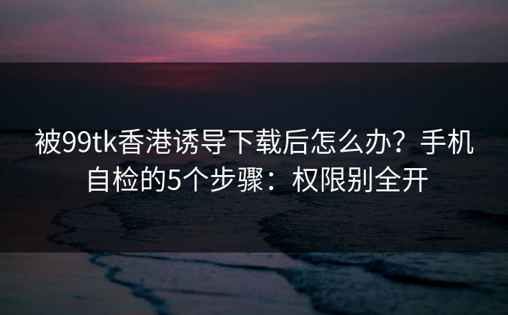 被99tk香港诱导下载后怎么办？手机自检的5个步骤：权限别全开