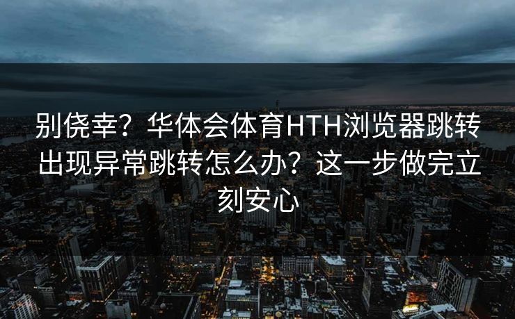 别侥幸？华体会体育HTH浏览器跳转出现异常跳转怎么办？这一步做完立刻安心