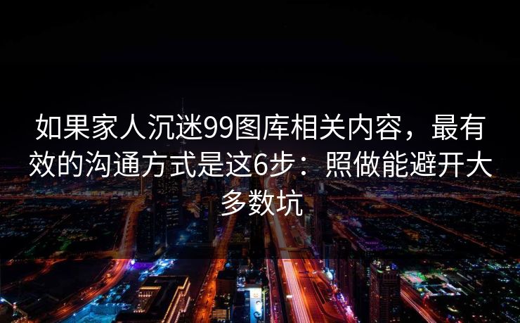 如果家人沉迷99图库相关内容，最有效的沟通方式是这6步：照做能避开大多数坑